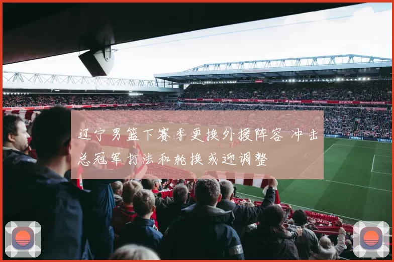 辽宁男篮下赛季更换外援阵容 冲击总冠军打法和轮换或迎调整