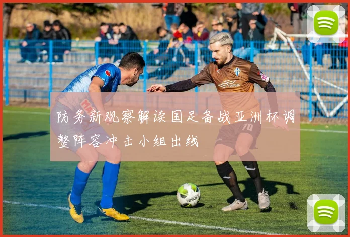 防务新观察解读国足备战亚洲杯调整阵容冲击小组出线