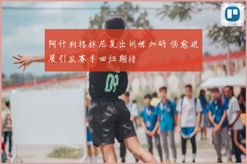 阿什利格林尼复出训练加码 伤愈进展引发赛季回归期待