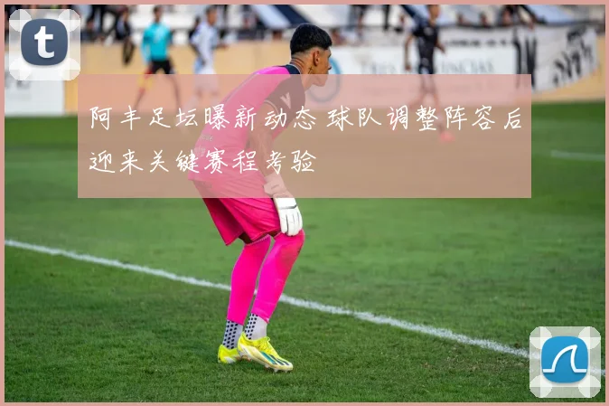 阿丰足坛曝新动态 球队调整阵容后迎来关键赛程考验