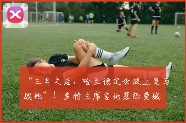 “三年之后，哈兰德定会披上皇马战袍”！多特主席言论惹怒曼城