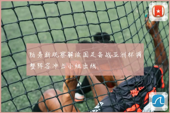 防务新观察解读国足备战亚洲杯调整阵容冲击小组出线