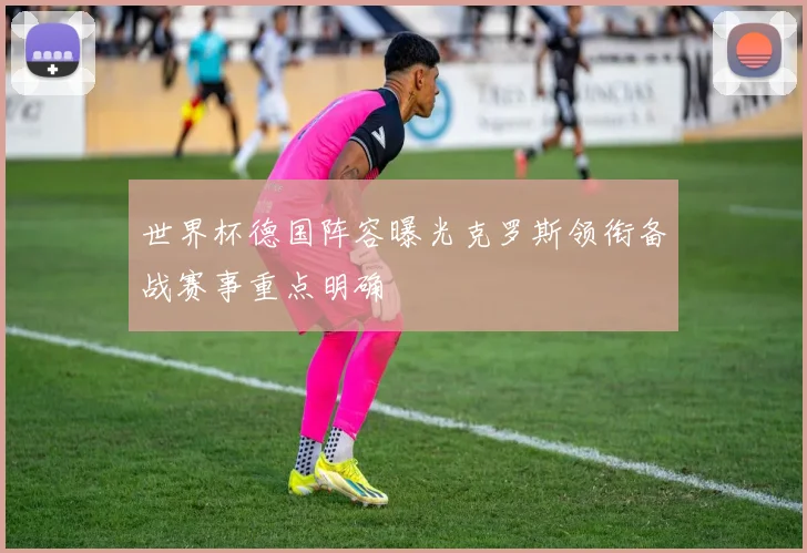 世界杯德国阵容曝光克罗斯领衔备战赛事重点明确