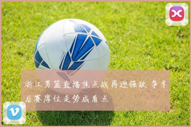 浙江男篮直播焦点战再迎强敌 争季后赛席位走势成看点