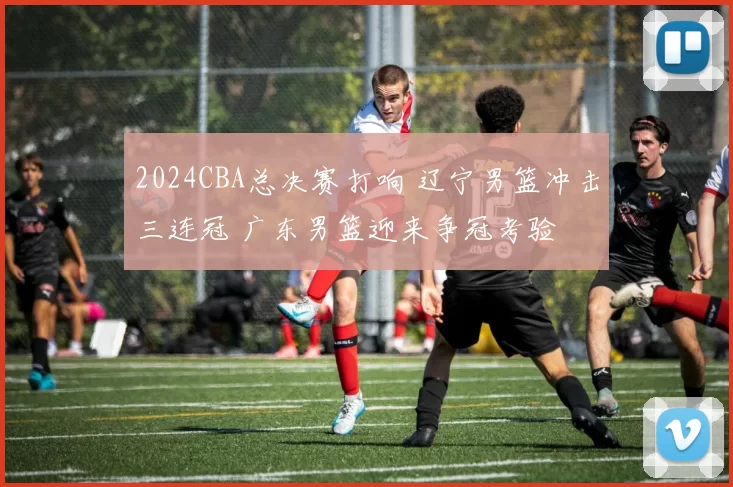 2024CBA总决赛打响 辽宁男篮冲击三连冠 广东男篮迎来争冠考验