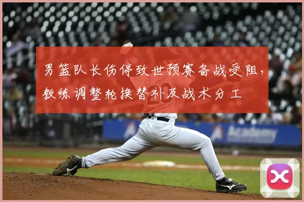男篮队长伤停致世预赛备战受阻，教练调整轮换替补及战术分工