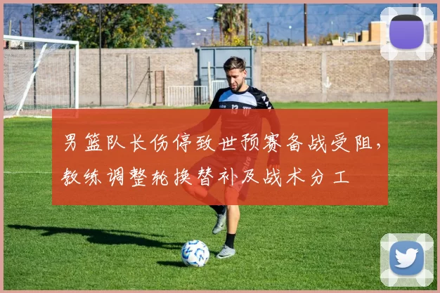 男篮队长伤停致世预赛备战受阻，教练调整轮换替补及战术分工