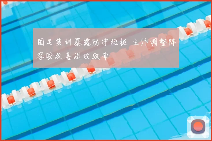 国足集训暴露防守短板 主帅调整阵容盼改善进攻效率
