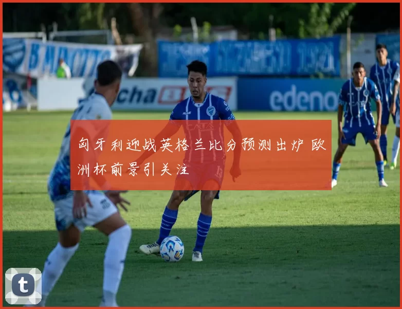 匈牙利迎战英格兰比分预测出炉 欧洲杯前景引关注