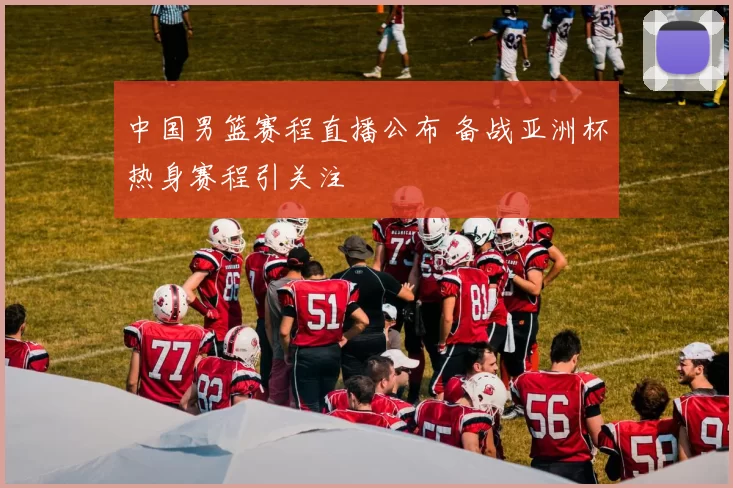 中国男篮赛程直播公布 备战亚洲杯热身赛程引关注