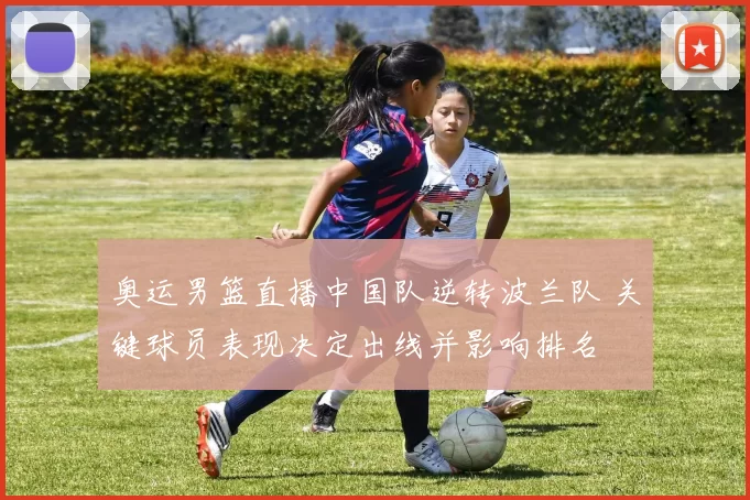 奥运男篮直播中国队逆转波兰队 关键球员表现决定出线并影响排名