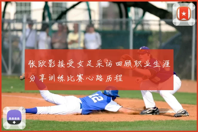 张欧影接受女足采访回顾职业生涯分享训练比赛心路历程