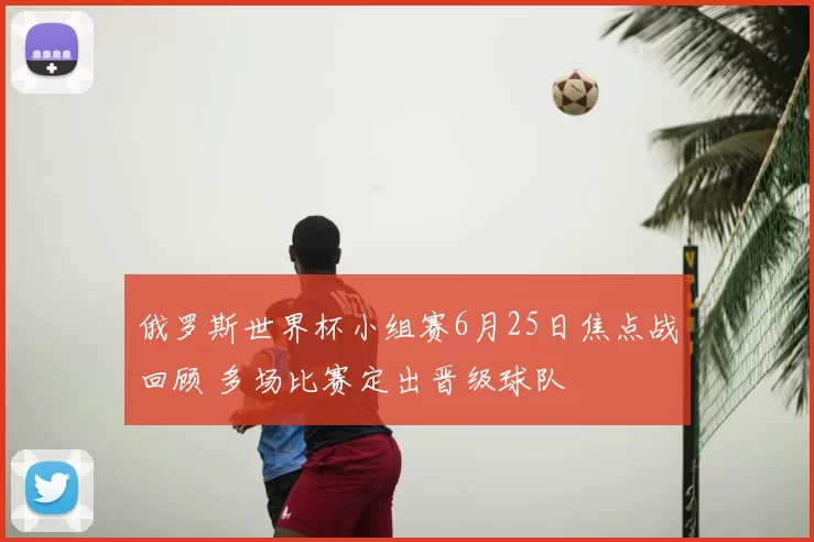 俄罗斯世界杯小组赛6月25日焦点战回顾 多场比赛定出晋级球队