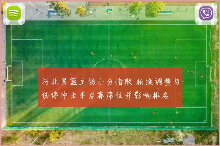 河北男篮主场小分惜败 轮换调整与伤停冲击季后赛席位并影响排名