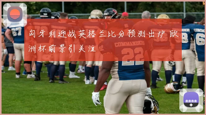 匈牙利迎战英格兰比分预测出炉 欧洲杯前景引关注