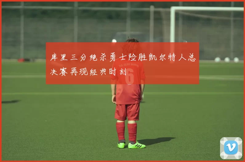 库里三分绝杀勇士险胜凯尔特人总决赛再现经典时刻