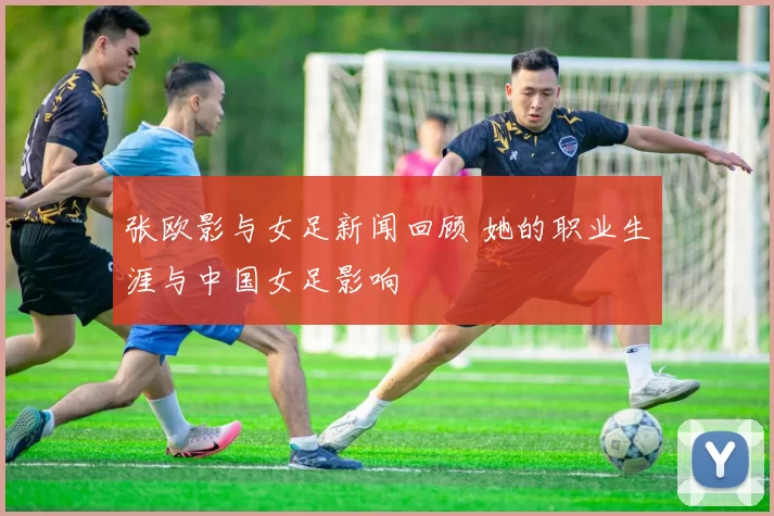 张欧影与女足新闻回顾 她的职业生涯与中国女足影响