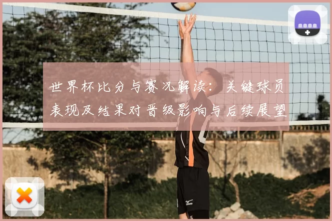 世界杯比分与赛况解读:关键球员表现及结果对晋级影响与后续展望