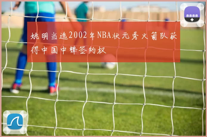 姚明当选2002年NBA状元秀火箭队获得中国中锋签约权