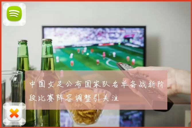 中国女足公布国家队名单备战新阶段比赛阵容调整引关注