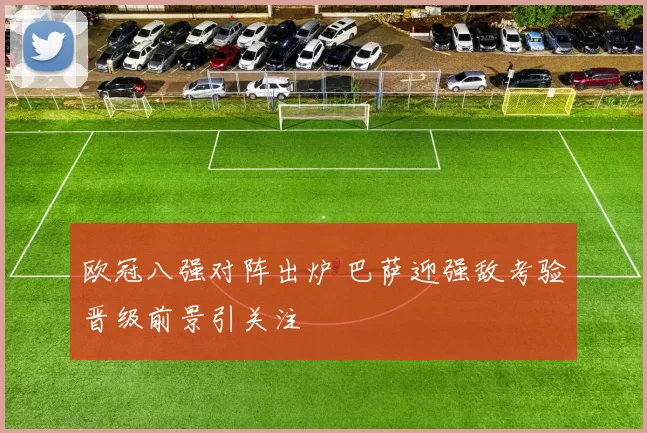 欧冠八强对阵出炉 巴萨迎强敌考验晋级前景引关注