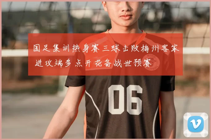 国足集训热身赛三球击败梅州客家 进攻端多点开花备战世预赛