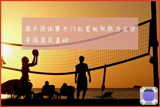 国乒团体赛开门红首轮取胜为后续争冠奠定基础