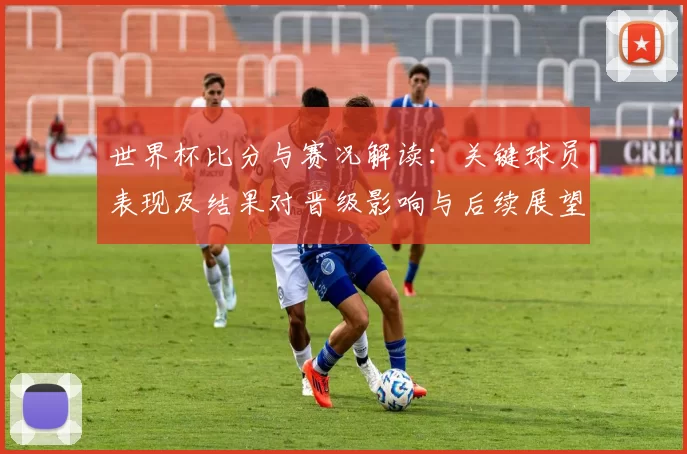 世界杯比分与赛况解读:关键球员表现及结果对晋级影响与后续展望