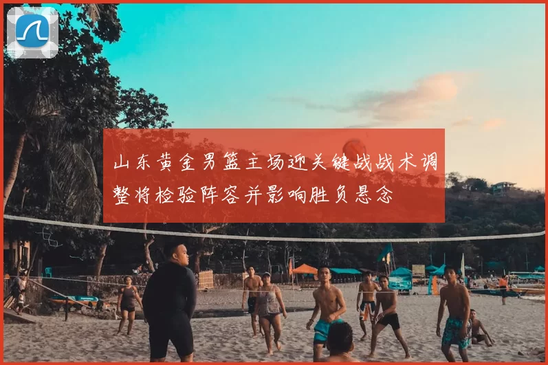 山东黄金男篮主场迎关键战战术调整将检验阵容并影响胜负悬念