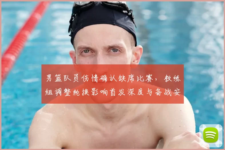 男篮队员伤情确认缺席比赛，教练组调整轮换影响首发深度与备战安排