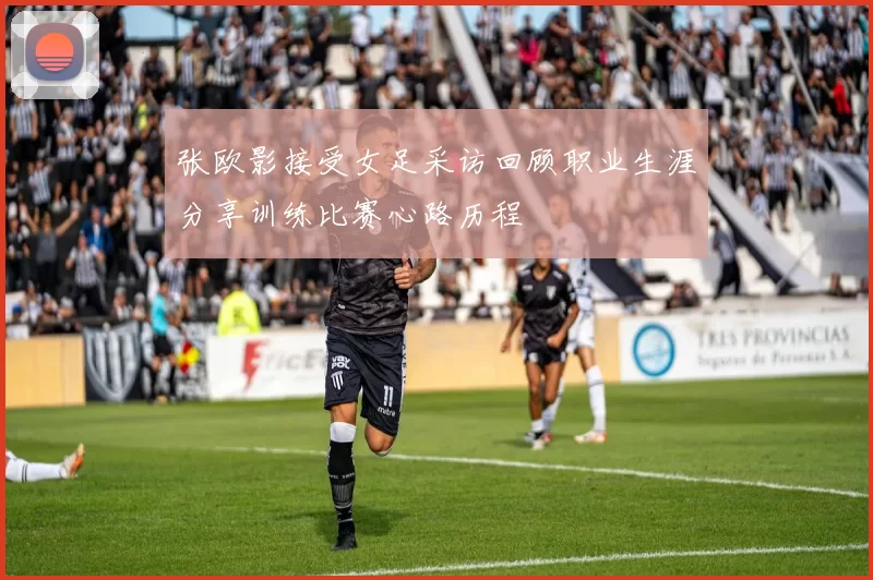张欧影接受女足采访回顾职业生涯分享训练比赛心路历程