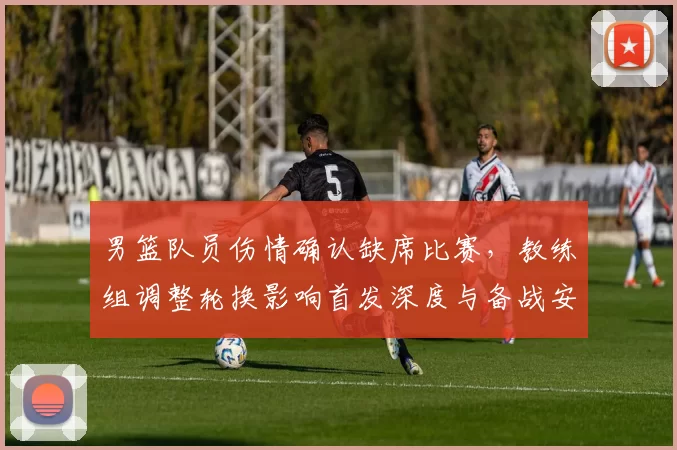 男篮队员伤情确认缺席比赛，教练组调整轮换影响首发深度与备战安排