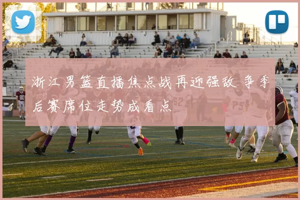 浙江男篮直播焦点战再迎强敌 争季后赛席位走势成看点