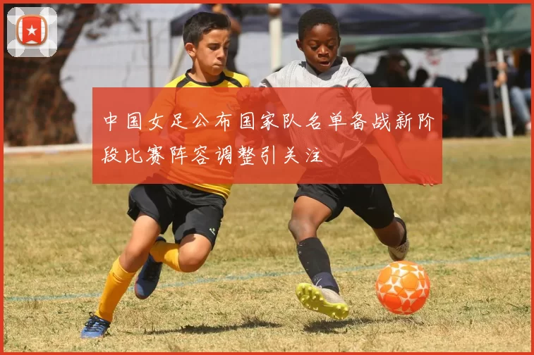 中国女足公布国家队名单备战新阶段比赛阵容调整引关注