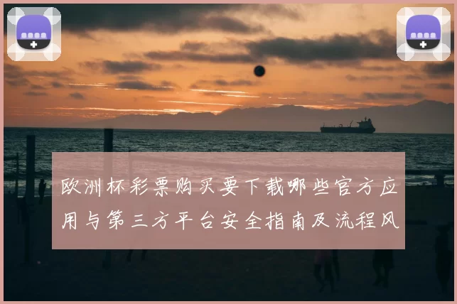 欧洲杯彩票购买要下载哪些官方应用与第三方平台安全指南及流程风险提示