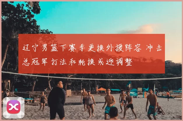 辽宁男篮下赛季更换外援阵容 冲击总冠军打法和轮换或迎调整