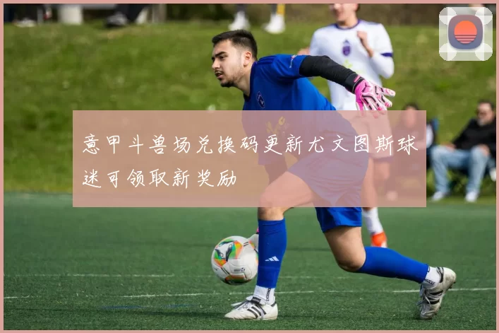 意甲斗兽场兑换码更新尤文图斯球迷可领取新奖励