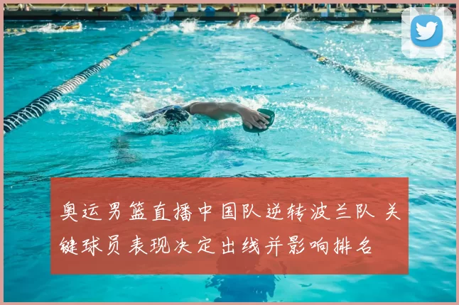 奥运男篮直播中国队逆转波兰队 关键球员表现决定出线并影响排名